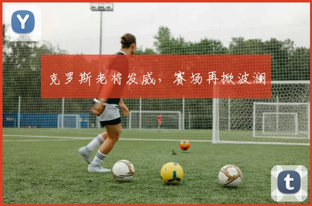 克罗斯老将发威，赛场再掀波澜
